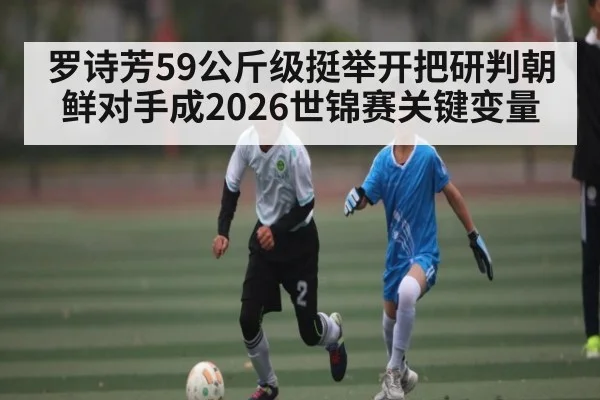 罗诗芳59公斤级挺举开把研判朝鲜对手成2026世锦赛关键变量