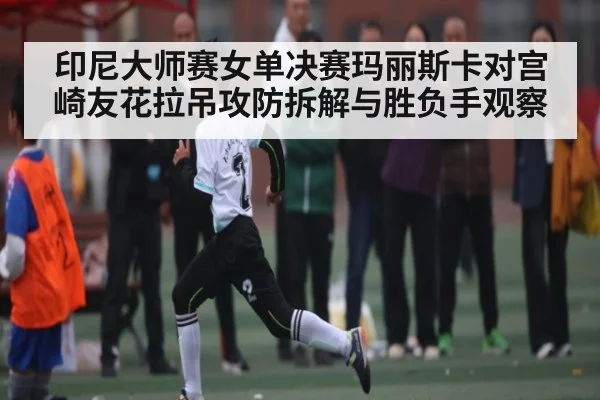 印尼大师赛女单决赛玛丽斯卡对宫崎友花拉吊攻防拆解与胜负手观察